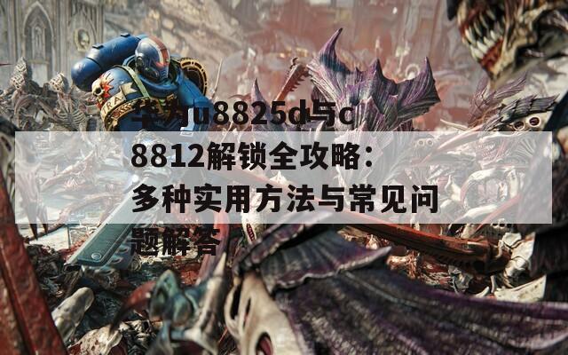 華為u8825d與c8812解鎖全攻略：多種實(shí)用方法與常見(jiàn)問(wèn)題解答