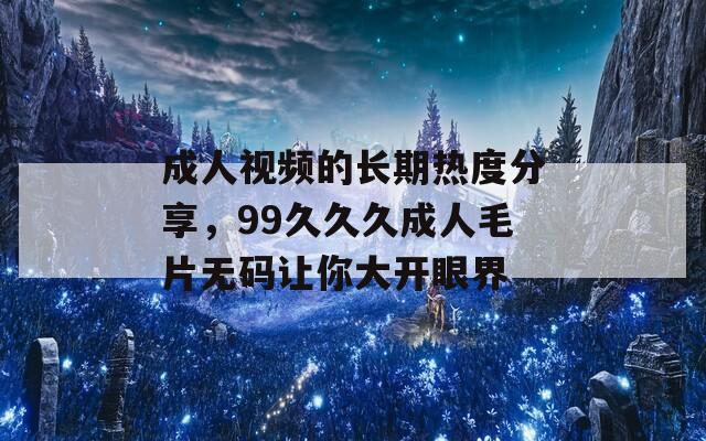 成人視頻的長(zhǎng)期熱度分享，99久久久成人毛片無(wú)碼讓你大開眼界