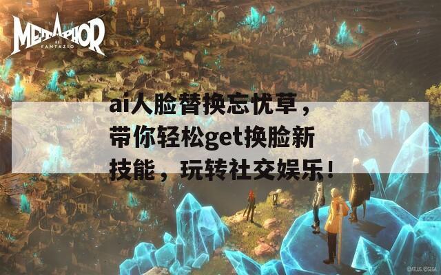 ai人臉替換忘憂草，帶你輕松get換臉新技能，玩轉(zhuǎn)社交娛樂！