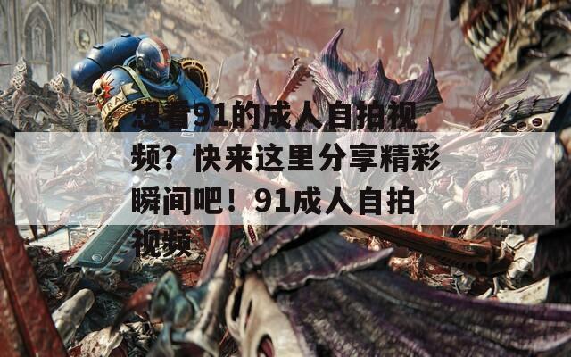 想看91的成人自拍視頻？快來這里分享精彩瞬間吧！91成人自拍視頻
