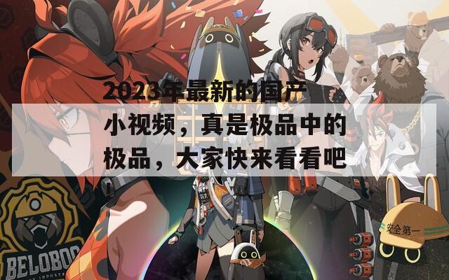 2023年最新的國產(chǎn)小視頻，真是極品中的極品，大家快來看看吧！
