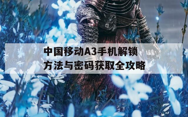 中國(guó)移動(dòng)A3手機(jī)解鎖方法與密碼獲取全攻略