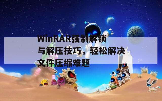 WinRAR強(qiáng)制解鎖與解壓技巧，輕松解決文件壓縮難題