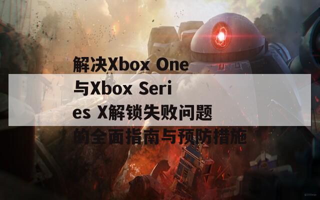 解決Xbox One與Xbox Series X解鎖失敗問題的全面指南與預(yù)防措施