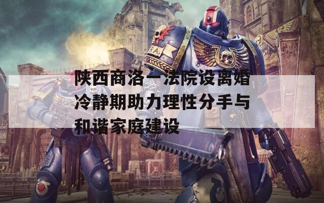 陜西商洛一法院設離婚冷靜期助力理性分手與和諧家庭建設