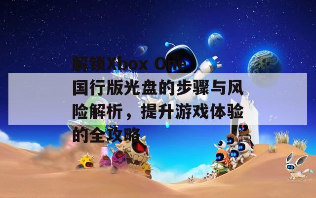 解鎖Xbox One國行版光盤的步驟與風(fēng)險(xiǎn)解析，提升游戲體驗(yàn)的全攻略