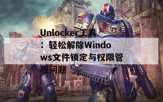 Unlocker工具：輕松解除Windows文件鎖定與權(quán)限管理問題
