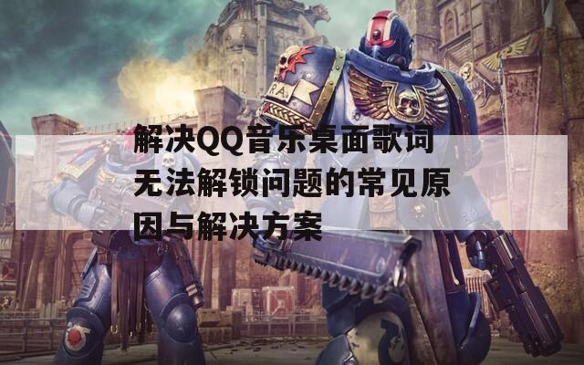 解決QQ音樂桌面歌詞無法解鎖問題的常見原因與解決方案