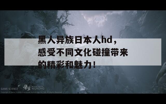 黑人異族日本人hd，感受不同文化碰撞帶來的精彩和魅力！