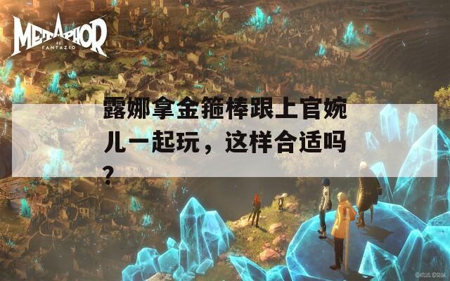 露娜拿金箍棒跟上官婉兒一起玩，這樣合適嗎？