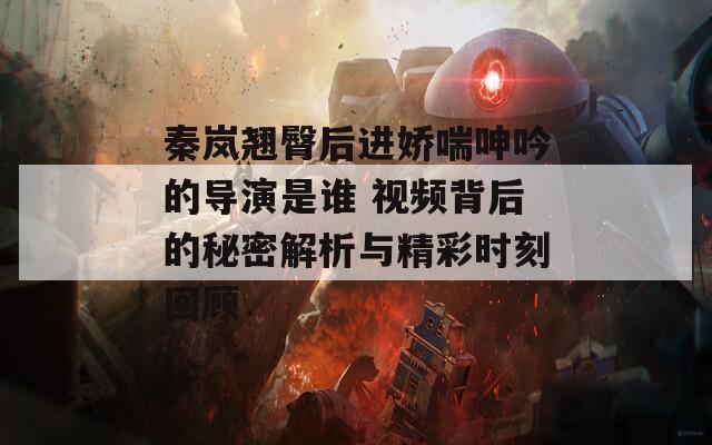秦嵐翹臀后進(jìn)嬌喘呻吟的導(dǎo)演是誰(shuí) 視頻背后的秘密解析與精彩時(shí)刻回顧