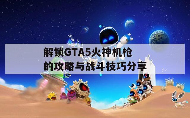 解鎖GTA5火神機槍的攻略與戰(zhàn)斗技巧分享