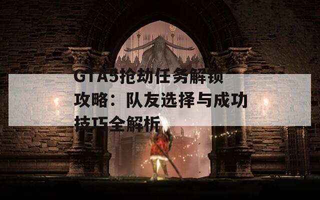 GTA5搶劫任務(wù)解鎖攻略：隊(duì)友選擇與成功技巧全解析