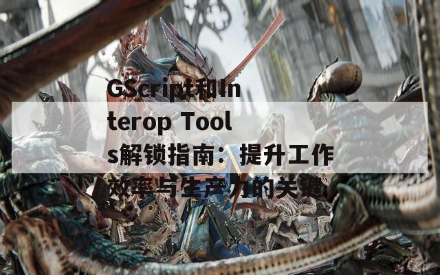 GScript和Interop Tools解鎖指南：提升工作效率與生產(chǎn)力的關鍵