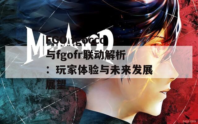 FGO fgoccc與fgofr聯(lián)動解析：玩家體驗與未來發(fā)展展望
