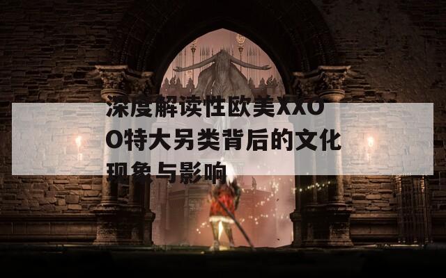 深度解讀性歐美XXOO特大另類背后的文化現(xiàn)象與影響