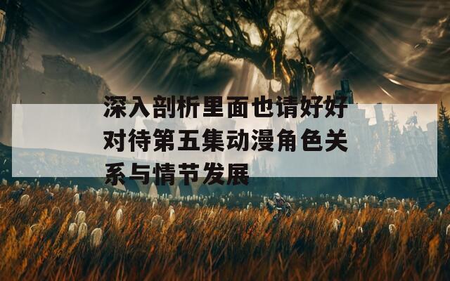 深入剖析里面也請(qǐng)好好對(duì)待第五集動(dòng)漫角色關(guān)系與情節(jié)發(fā)展