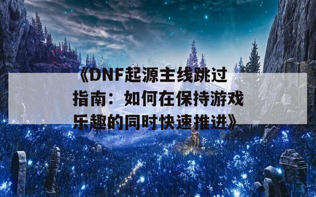 《DNF起源主線跳過指南：如何在保持游戲樂趣的同時快速推進》