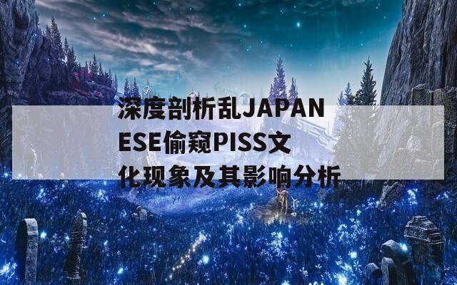 深度剖析亂JAPANESE偷窺PISS文化現(xiàn)象及其影響分析