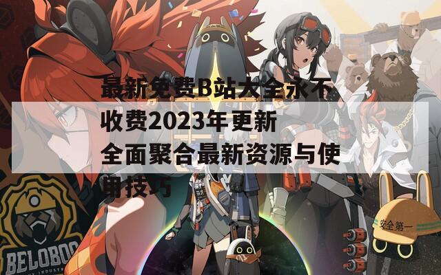 最新免費B站大全永不收費2023年更新 全面聚合最新資源與使用技巧