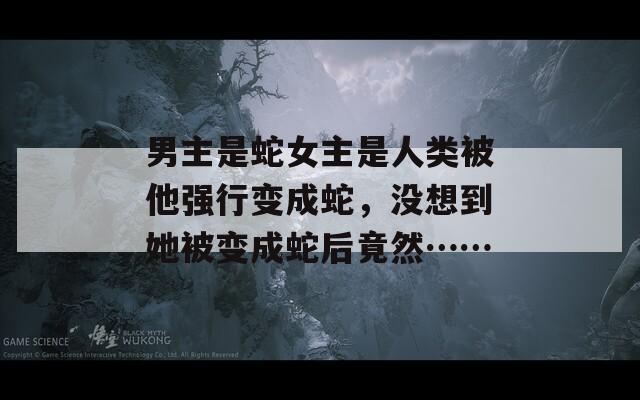 男主是蛇女主是人類被他強(qiáng)行變成蛇，沒想到她被變成蛇后竟然……