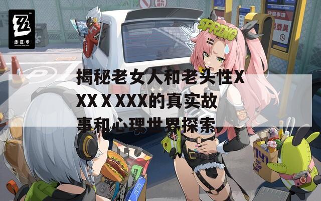 揭秘老女人和老頭性XXXⅩXXX的真實(shí)故事和心理世界探索