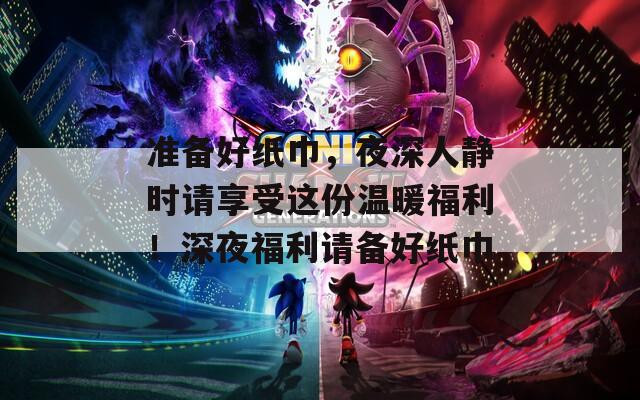 準(zhǔn)備好紙巾，夜深人靜時(shí)請(qǐng)享受這份溫暖福利！深夜福利請(qǐng)備好紙巾