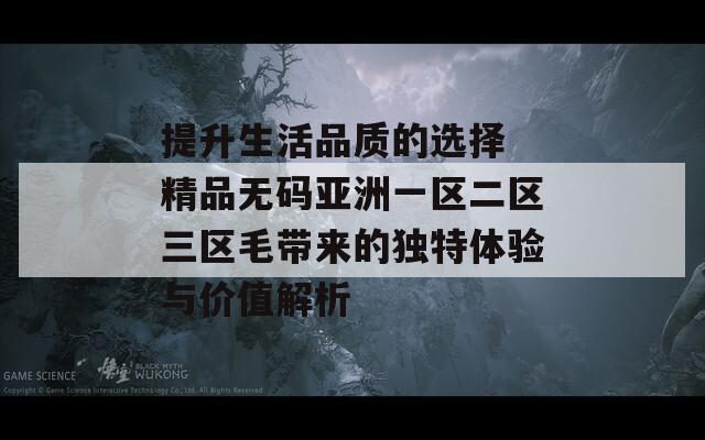 提升生活品質(zhì)的選擇 精品無碼亞洲一區(qū)二區(qū)三區(qū)毛帶來的獨(dú)特體驗(yàn)與價(jià)值解析