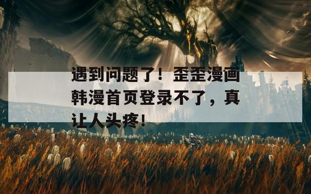 遇到問題了！歪歪漫畫韓漫首頁登錄不了，真讓人頭疼！