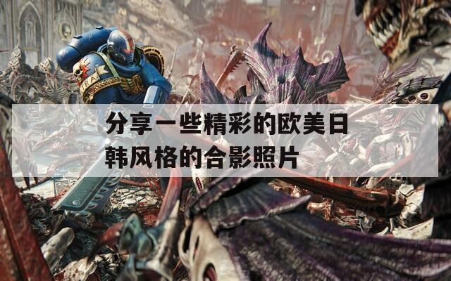分享一些精彩的歐美日韓風(fēng)格的合影照片