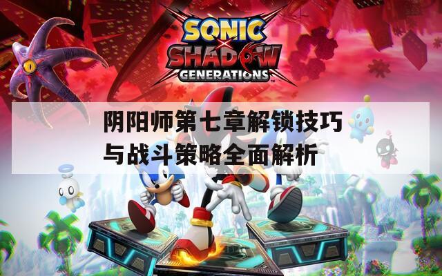 陰陽師第七章解鎖技巧與戰(zhàn)斗策略全面解析