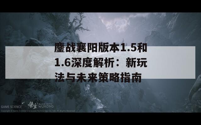 鏖戰(zhàn)襄陽(yáng)版本1.5和1.6深度解析：新玩法與未來(lái)策略指南