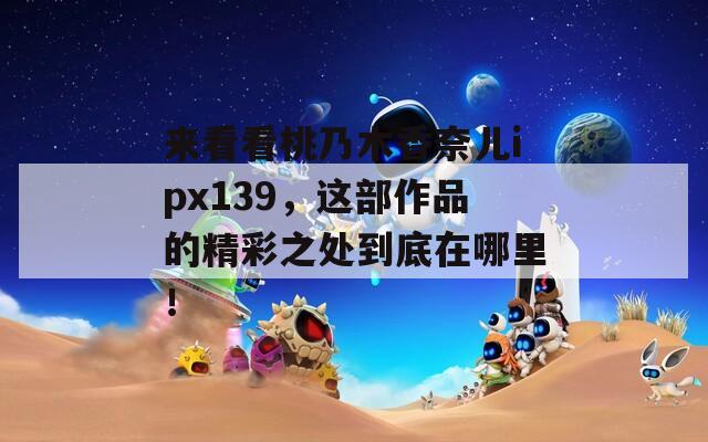 來看看桃乃木香奈兒ipx139，這部作品的精彩之處到底在哪里！