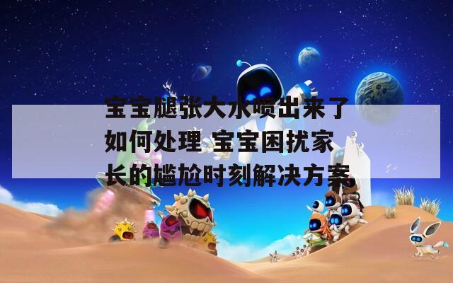 寶寶腿張大水噴出來了如何處理 寶寶困擾家長的尷尬時刻解決方案