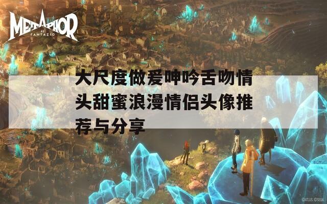 大尺度做爰呻吟舌吻情頭甜蜜浪漫情侶頭像推薦與分享