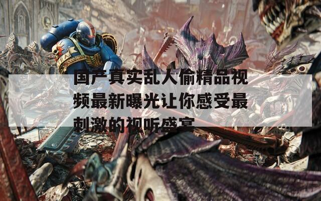 國產(chǎn)真實亂人偷精品視頻最新曝光讓你感受最刺激的視聽盛宴