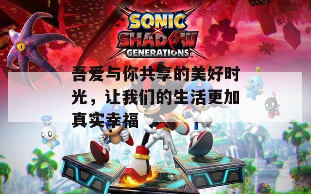 吾愛與你共享的美好時(shí)光，讓我們的生活更加真實(shí)幸福