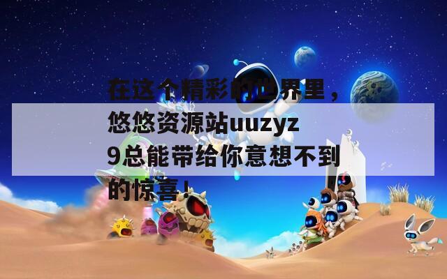 在這個(gè)精彩的世界里，悠悠資源站uuzyz9總能帶給你意想不到的驚喜！