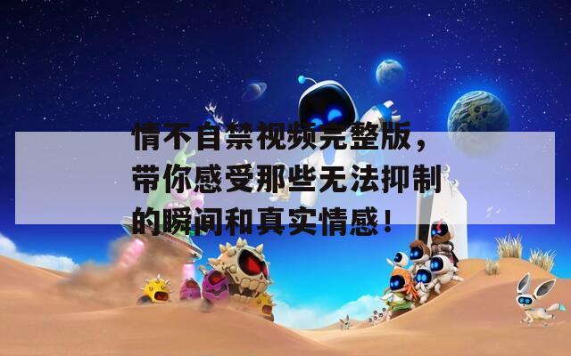 情不自禁視頻完整版，帶你感受那些無法抑制的瞬間和真實情感！