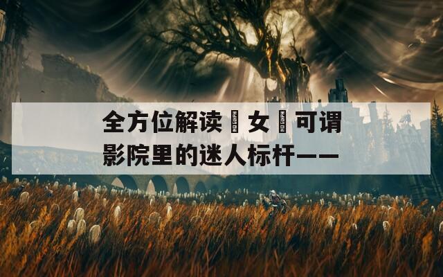 全方位解讀?女?可謂影院里的迷人標桿——