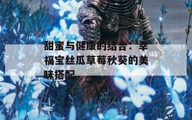 甜蜜與健康的結(jié)合：幸福寶絲瓜草莓秋葵的美味搭配