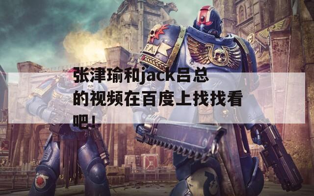 張津瑜和jack呂總的視頻在百度上找找看吧！