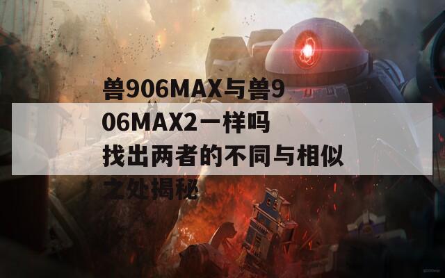 獸906MAX與獸906MAX2一樣嗎 找出兩者的不同與相似之處揭秘