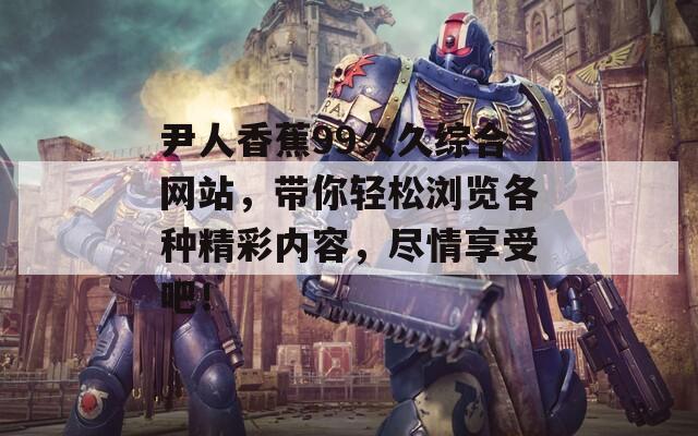 尹人香蕉99久久綜合網(wǎng)站，帶你輕松瀏覽各種精彩內(nèi)容，盡情享受吧！