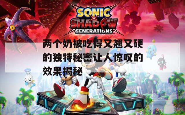 兩個奶被吃得又翹又硬的獨特秘密讓人驚嘆的效果揭秘