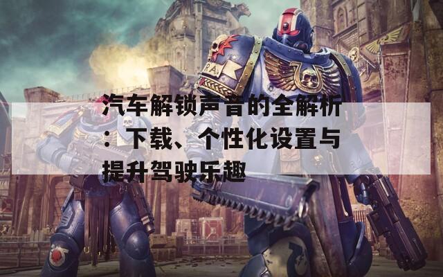 汽車解鎖聲音的全解析：下載、個性化設(shè)置與提升駕駛樂趣