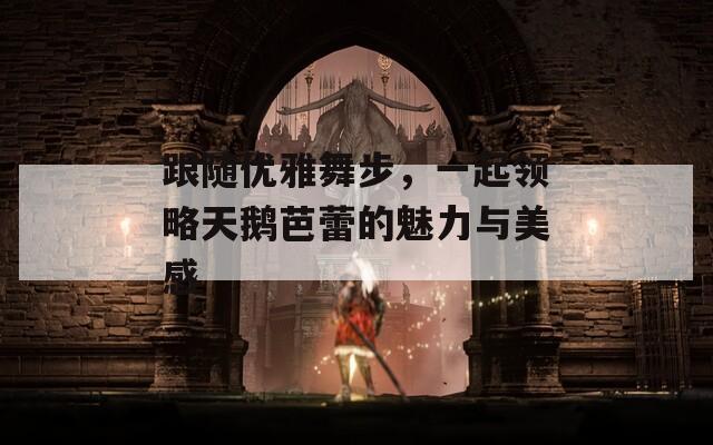 跟隨優(yōu)雅舞步，一起領(lǐng)略天鵝芭蕾的魅力與美感