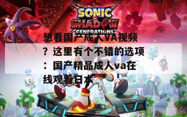 想看國(guó)產(chǎn)成人VA視頻？這里有個(gè)不錯(cuò)的選項(xiàng)：國(guó)產(chǎn)精品成人va在線觀看日本