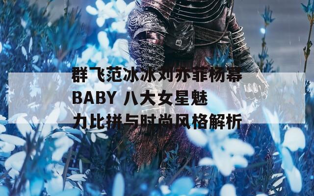 群飛范冰冰劉亦菲楊冪BABY 八大女星魅力比拼與時(shí)尚風(fēng)格解析