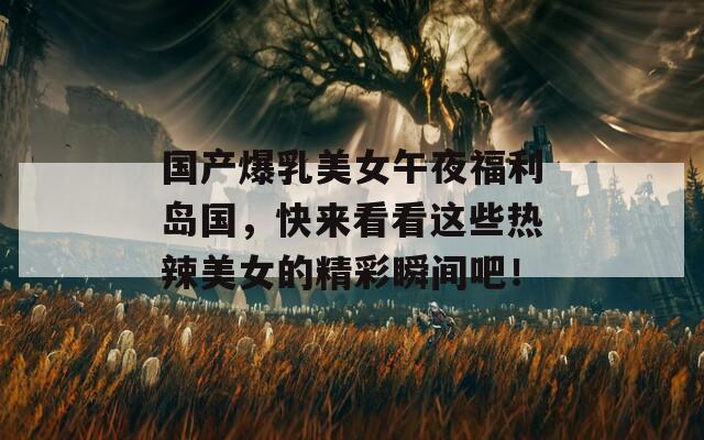 國產(chǎn)爆乳美女午夜福利島國，快來看看這些熱辣美女的精彩瞬間吧！